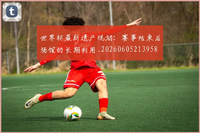 世界杯最新遗产规划:赛事结束后场馆的长期利用_20260605213958