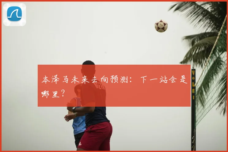 本泽马未来去向预测:下一站会是哪里?