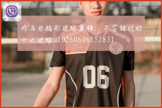 内马尔精彩进球集锦：不容错过的十大进球_20260606152831