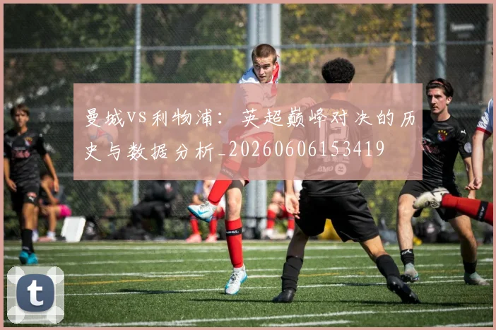 曼城vs利物浦:英超巅峰对决的历史与数据分析_20260606153419