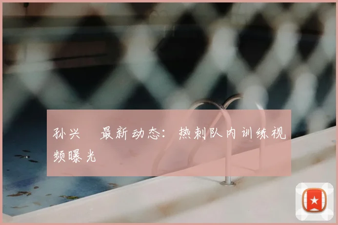 孙兴慜最新动态:热刺队内训练视频曝光
