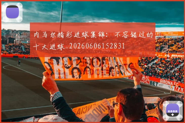 内马尔精彩进球集锦：不容错过的十大进球_20260606152831