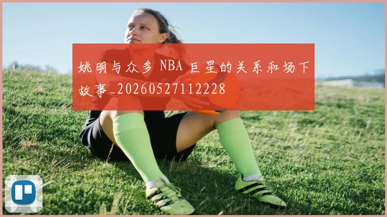 姚明与众多 NBA 巨星的关系和场下故事_20260527112228