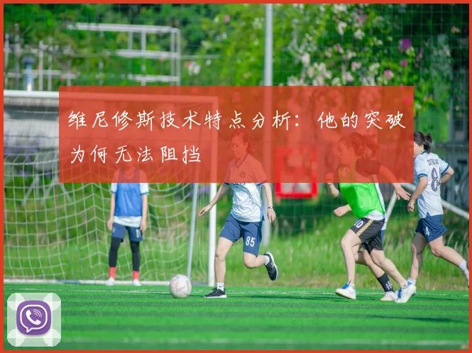 维尼修斯技术特点分析：他的突破为何无法阻挡