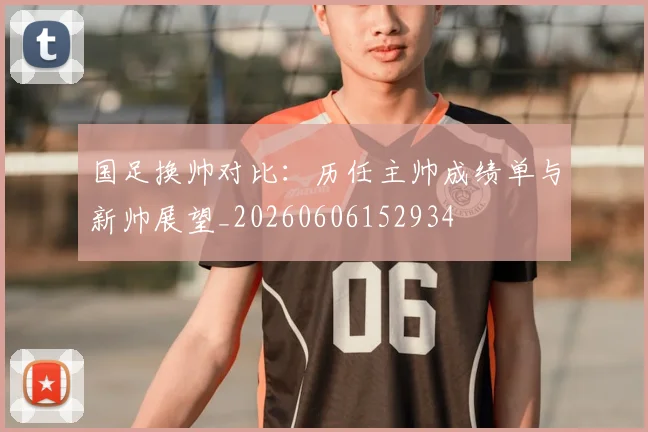 国足换帅对比:历任主帅成绩单与新帅展望_20260606152934