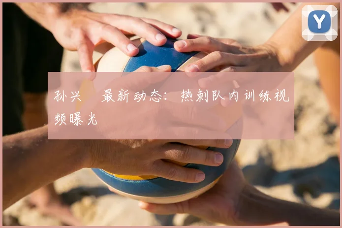 孙兴慜最新动态：热刺队内训练视频曝光