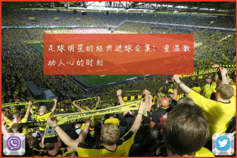 足球明星的经典进球合集:重温激动人心的时刻