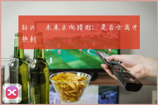 孙兴慜未来去向猜测:是否会离开热刺