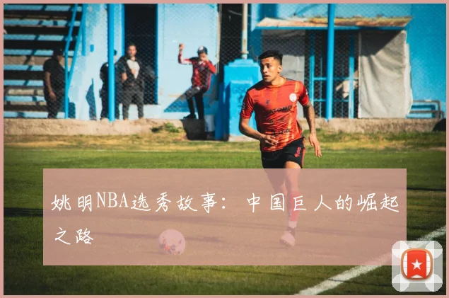 姚明NBA选秀故事：中国巨人的崛起之路