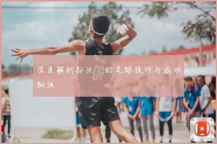 深度解析孙兴慜的足球技巧与成功秘诀
