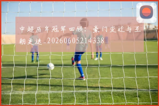 中超历年冠军回顾:豪门变迁与王朝更迭_20260605214338