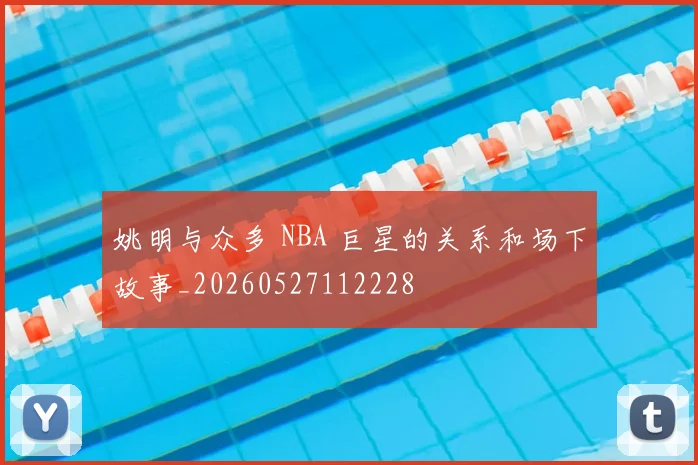 姚明与众多 NBA 巨星的关系和场下故事_20260527112228